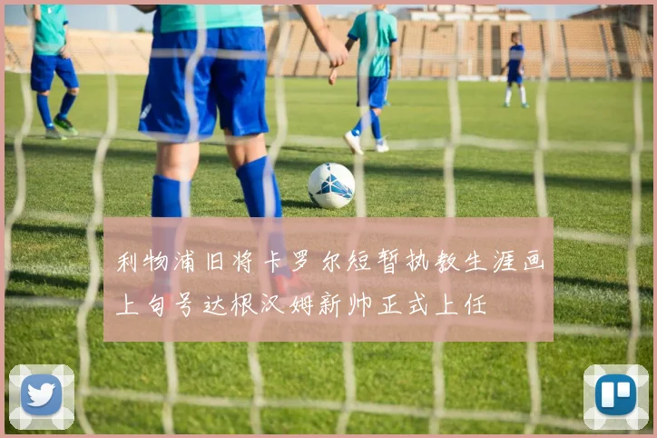 利物浦旧将卡罗尔短暂执教生涯画上句号达根汉姆新帅正式上任