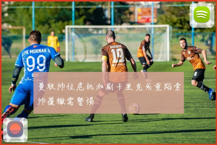 曼联帅位危机加剧卡里克或重蹈索帅覆辙需警惕