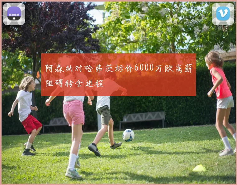 阿森纳对哈弗茨标价6000万欧高薪阻碍转会进程