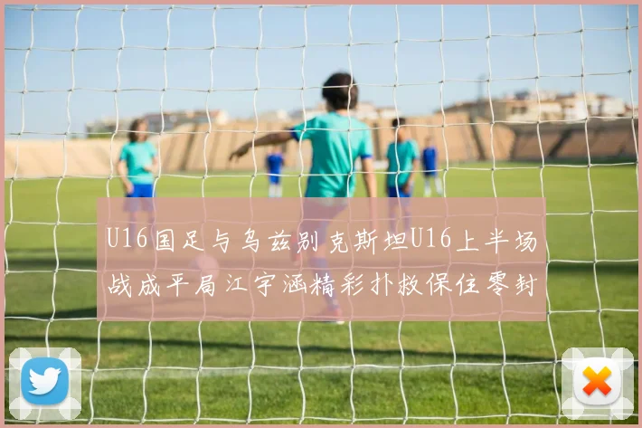 U16国足与乌兹别克斯坦U16上半场战成平局江宇涵精彩扑救保住零封纪录
