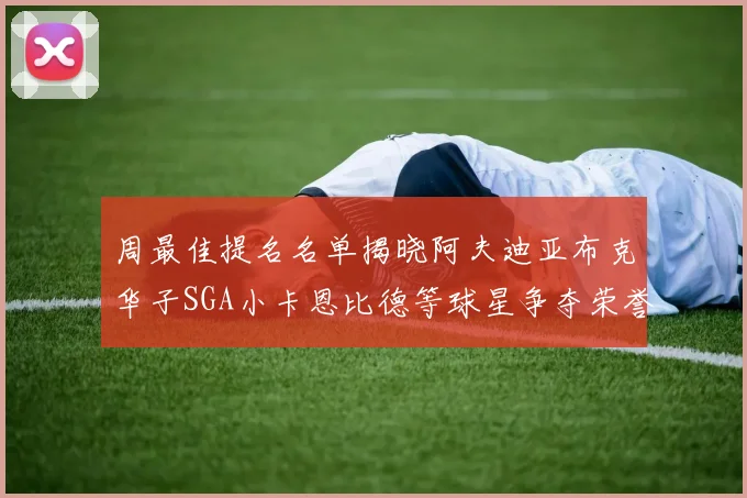 周最佳提名名单揭晓阿夫迪亚布克华子SGA小卡恩比德等球星争夺荣誉
