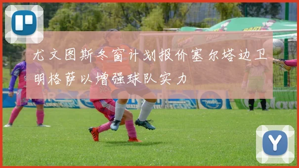 尤文图斯冬窗计划报价塞尔塔边卫明格萨以增强球队实力