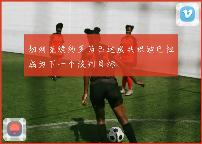 切利克续约罗马已达成共识迪巴拉成为下一个谈判目标